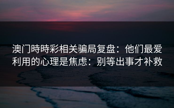 澳门時時彩相关骗局复盘：他们最爱利用的心理是焦虑：别等出事才补救