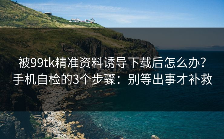 被99tk精准资料诱导下载后怎么办?手机自检的3个步骤:别等出事才补救 被99tk精准资料诱导下载后怎么办?手机自检的3个步骤:别等出事才补救