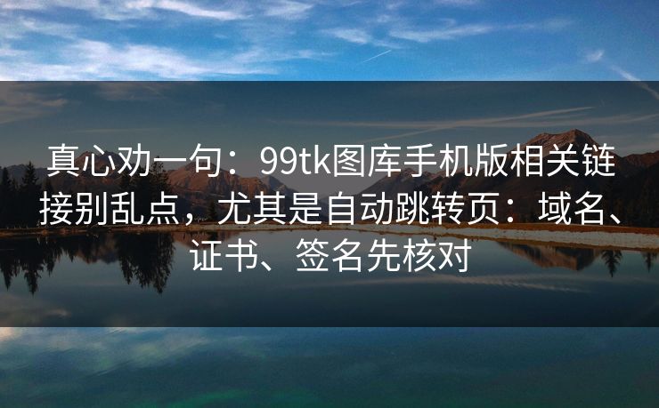 真心劝一句：99tk图库手机版相关链接别乱点，尤其是自动跳转页：域名、证书、签名先核对