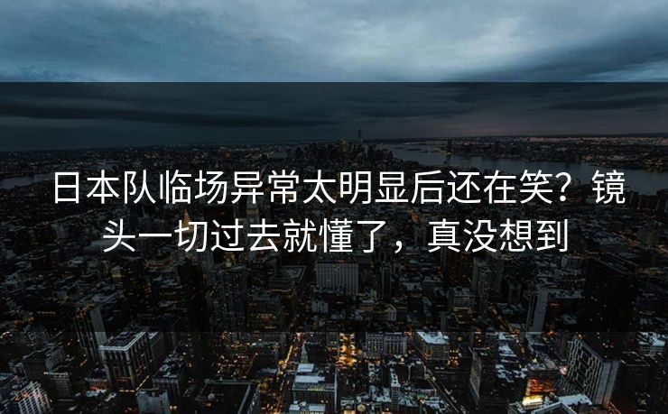 日本队临场异常太明显后还在笑?镜头一切过去就懂了,真没想到 日本队临场异常太明显后还在笑?镜头一切过去就懂了,真没想到