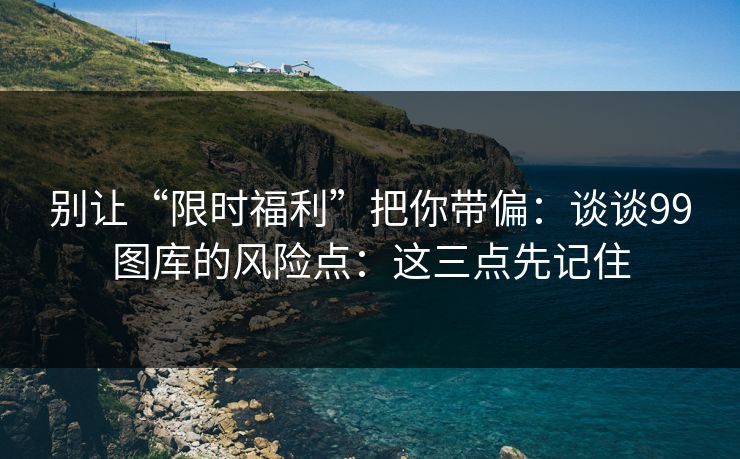 别让“限时福利”把你带偏：谈谈99图库的风险点：这三点先记住