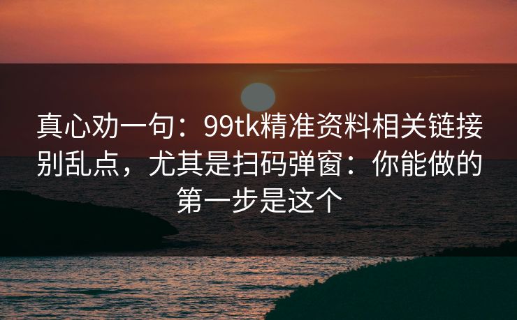真心劝一句:99tk精准资料相关链接别乱点,尤其是扫码弹窗:你能做的第一步是这个 真心劝一句:99tk精准资料相关链接别乱点,尤其是扫码弹窗:你能做的第一步是这个