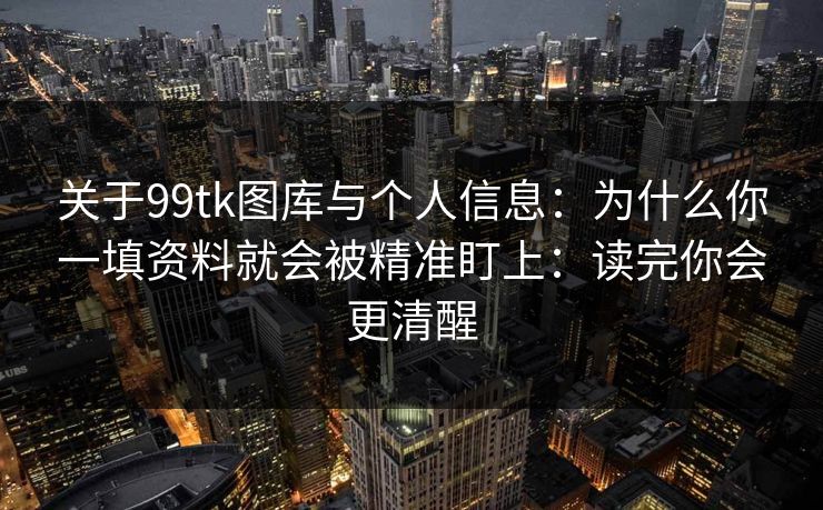 关于99tk图库与个人信息：为什么你一填资料就会被精准盯上：读完你会更清醒