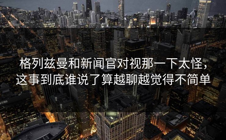格列兹曼和新闻官对视那一下太怪，这事到底谁说了算越聊越觉得不简单