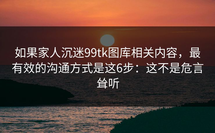 如果家人沉迷99tk图库相关内容，最有效的沟通方式是这6步：这不是危言耸听